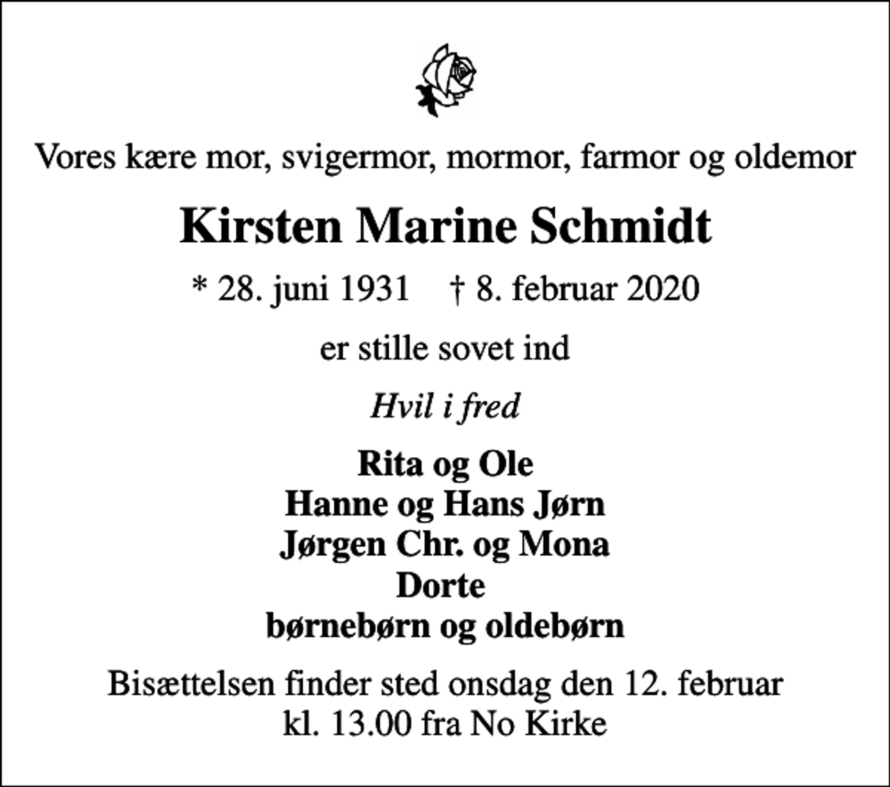 <p>Vores kære mor, svigermor, mormor, farmor og oldemor<br />Kirsten Marine Schmidt<br />* 28. juni 1931 ✝ 8. februar 2020<br />er stille sovet ind<br />Hvil i fred<br />Rita og Ole Hanne og Hans Jørn Jørgen Chr. og Mona Dorte børnebørn og oldebørn<br />Bisættelsen finder sted onsdag den 12. februar kl. 13.00 fra No Kirke</p>