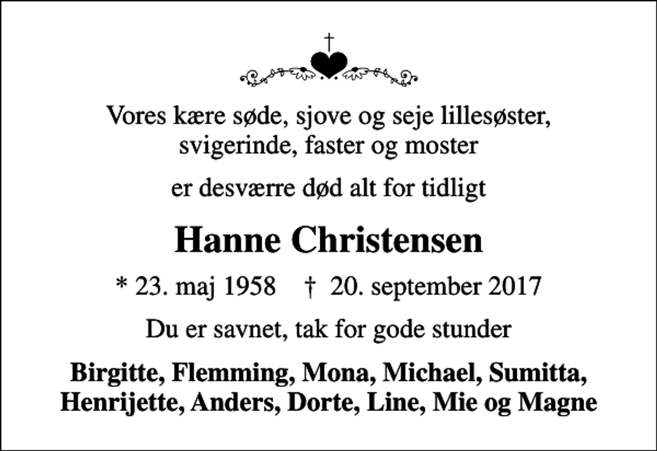 <p>Vores kære søde, sjove og seje lillesøster, svigerinde, faster og moster<br />er desværre død alt for tidligt<br />Hanne Christensen<br />* 23. maj 1958 ✝ 20. september 2017<br />Du er savnet, tak for gode stunder<br />Birgitte, Flemming, Mona, Michael, Sumitta, Henrijette, Anders, Dorte, Line, Mie og Magne</p>