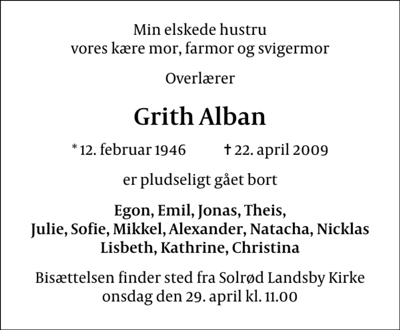 <p>Min elskede hustru vores kære mor, farmor og svigermor<br />Overlærer<br />Grith Alban<br />* 12. februar 1946 ✝ 22. april 2009<br />er pludseligt gået bort<br />Egon, Emil, Jonas, Theis, Julie, Sofie, Mikkel, Alexander, Natacha, Nicklas Lisbeth, Kathrine, Christina<br />Bisættelsen finder sted fra Solrød Landsby Kirke onsdag den 29. april kl. 11.00</p>