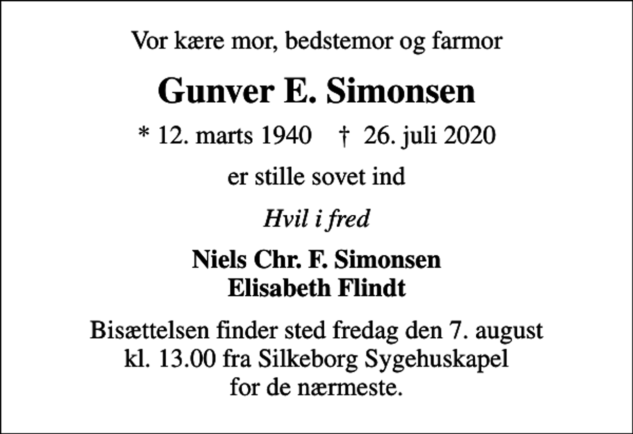 <p>Vor kære mor, bedstemor og farmor<br />Gunver E. Simonsen<br />* 12. marts 1940 ✝ 26. juli 2020<br />er stille sovet ind<br />Hvil i fred<br />Niels Chr. F. Simonsen Elisabeth Flindt<br />Bisættelsen finder sted fredag den 7. august kl. 13.00 fra Silkeborg Sygehuskapel for de nærmeste.</p>
