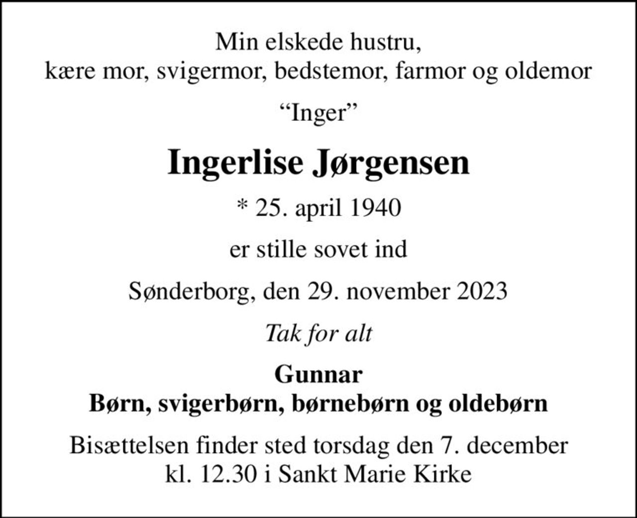 Min elskede hustru, kære mor, svigermor, bedstemor, farmor og oldemor
Inger
Ingerlise Jørgensen
* 25. april 1940
er stille sovet ind
Sønderborg, den 29. november 2023
Tak for alt
Gunnar Børn, svigerbørn, børnebørn og oldebørn
Bisættelsen finder sted torsdag den 7. december kl. 12.30 i Sankt Marie Kirke