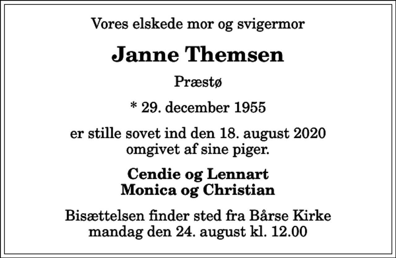 <p>Vores elskede mor og svigermor<br />Janne Themsen<br />Præstø<br />* 29. december 1955<br />er stille sovet ind den 18. august 2020 omgivet af sine piger.<br />Cendie og Lennart Monica og Christian<br />Bisættelsen finder sted fra Bårse Kirke mandag den 24. august kl. 12.00</p>