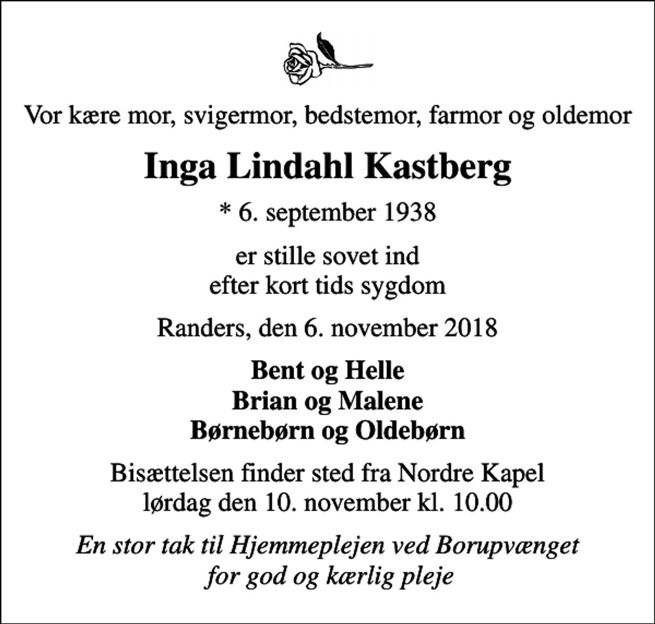 <p>Vor kære mor, svigermor, bedstemor, farmor og oldemor<br />Inga Lindahl Kastberg<br />* 6. september 1938<br />er stille sovet ind efter kort tids sygdom<br />Randers, den 6. november 2018<br />Bent og Helle Brian og Malene Børnebørn og Oldebørn<br />Bisættelsen finder sted fra Nordre Kapel lørdag den 10. november kl. 10.00<br />En stor tak til Hjemmeplejen ved Borupvænget for god og kærlig pleje</p>