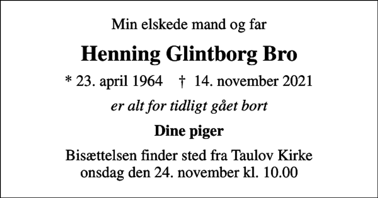 <p>Min elskede mand og far<br />Henning Glintborg Bro<br />* 23. april 1964 ✝ 14. november 2021<br />er alt for tidligt gået bort<br />Dine piger<br />Bisættelsen finder sted fra Taulov Kirke onsdag den 24. november kl. 10.00</p>