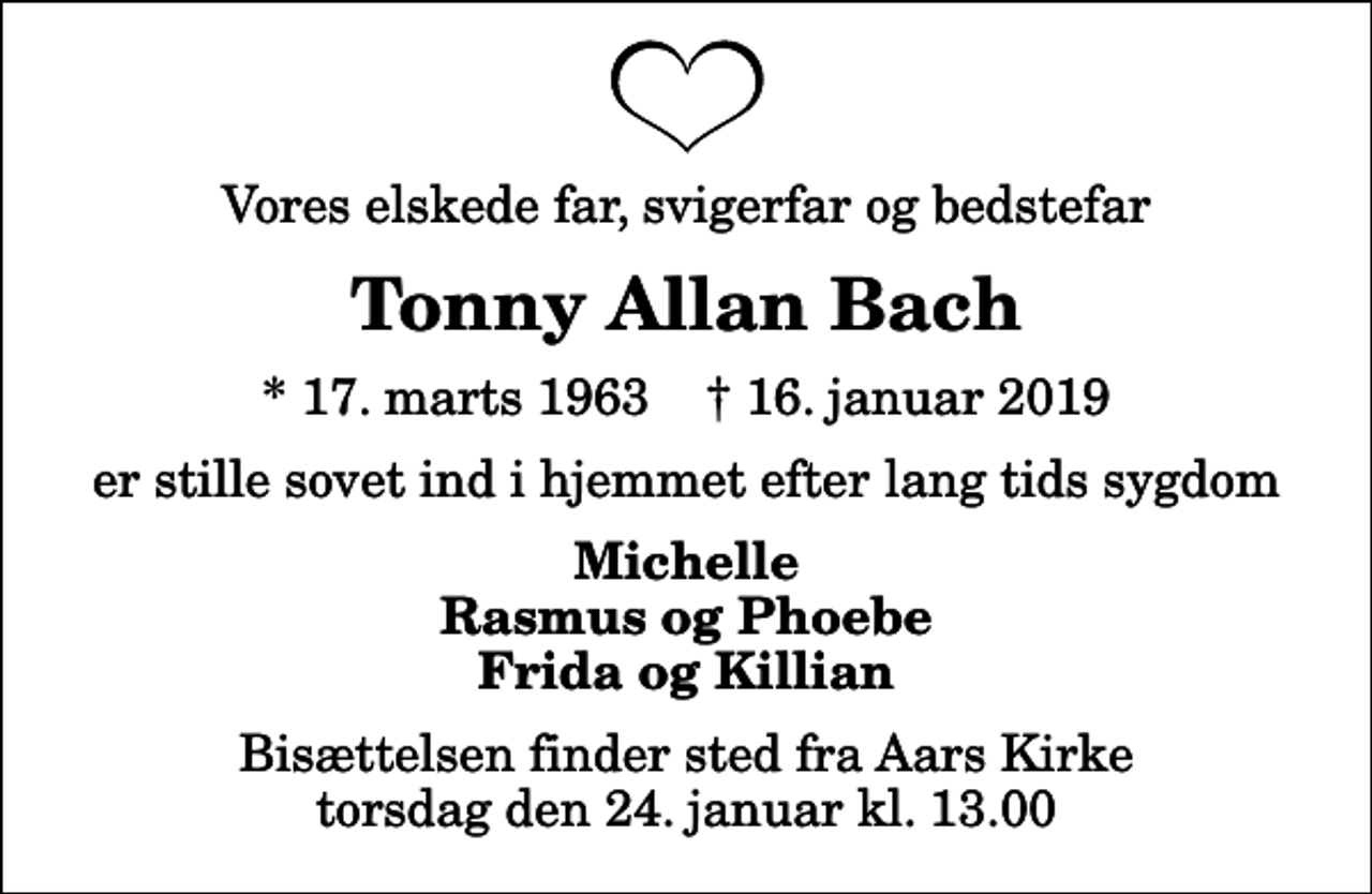 <p>Vores elskede far, svigerfar og bedstefar<br />Tonny Allan Bach<br />* 17. marts 1963 ✝ 16. januar 2019<br />er stille sovet ind i hjemmet efter lang tids sygdom<br />Michelle Rasmus og Phoebe Frida og Killian<br />Bisættelsen finder sted fra Aars Kirke torsdag den 24. januar kl. 13.00</p>