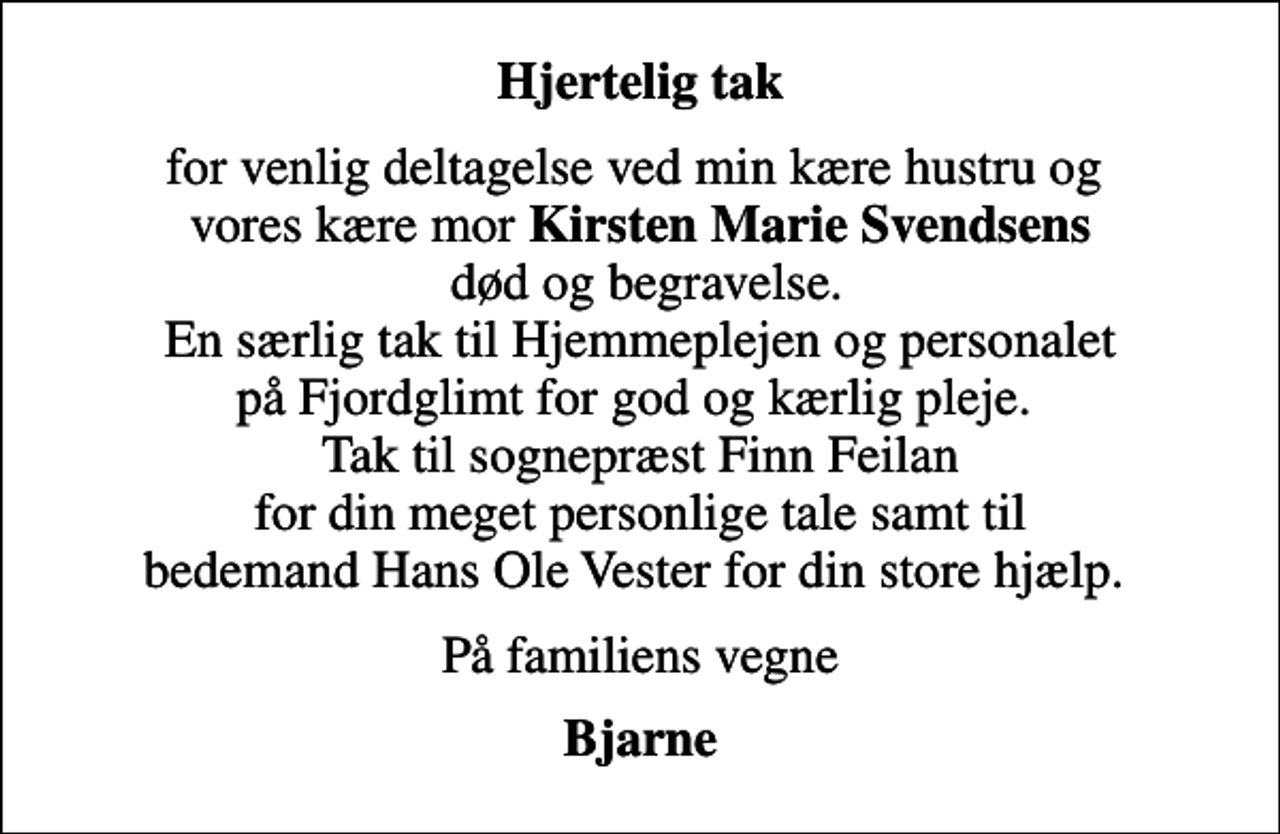 <p>Hjertelig tak<br />for venlig deltagelse ved min kære hustru og vores kære mor <em>Kirsten Marie Svendsens</em> død og begravelse. En særlig tak til Hjemmeplejen og personalet på Fjordglimt for god og kærlig pleje. Tak til sognepræst Finn Feilan for din meget personlige tale samt til bedemand Hans Ole Vester for din store hjælp.<br />På familiens vegne<br />Bjarne</p>