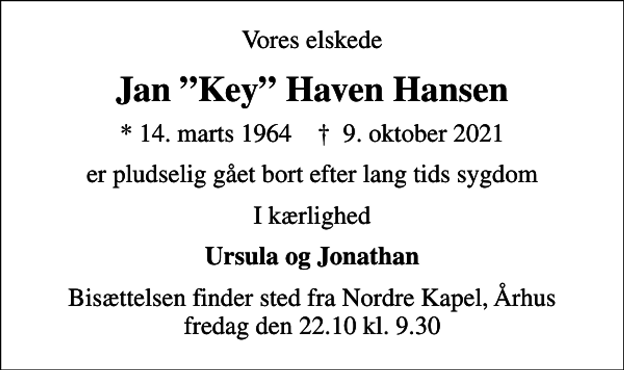 <p>Vores elskede<br />Jan Key Haven Hansen<br />* 14. marts 1964 ✝ 9. oktober 2021<br />er pludselig gået bort efter lang tids sygdom<br />I kærlighed<br />Ursula og Jonathan<br />Bisættelsen finder sted fra Nordre Kapel, Århus fredag den 22.10 kl. 9.30</p>