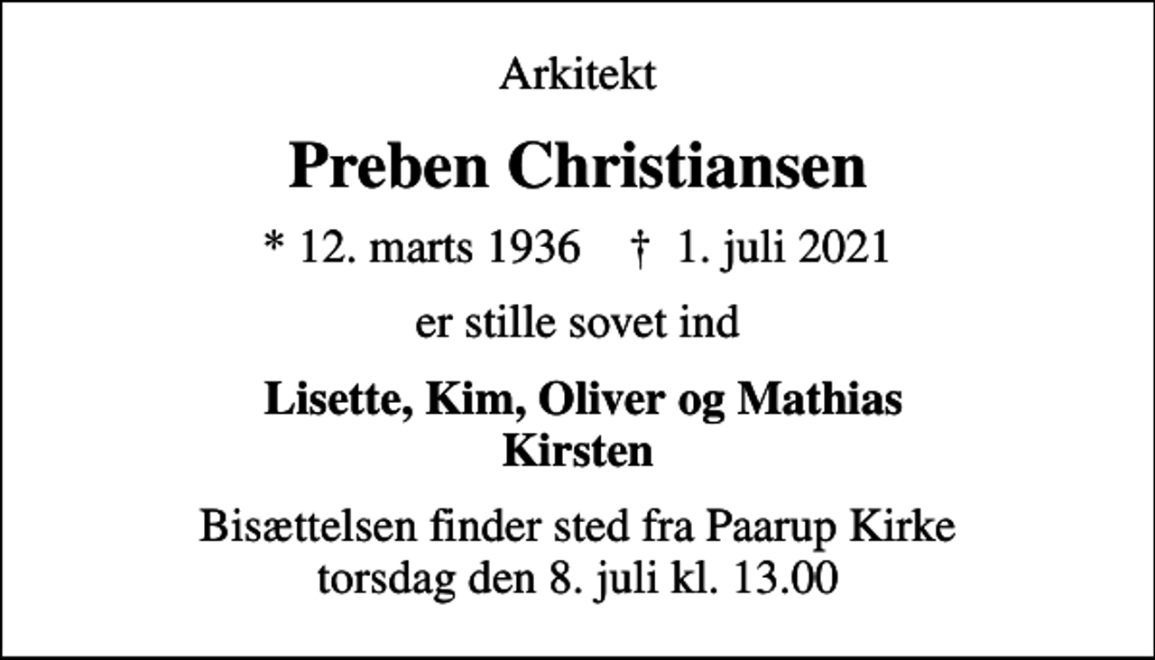 <p>Arkitekt<br />Preben Christiansen<br />* 12. marts 1936 ✝ 1. juli 2021<br />er stille sovet ind<br />Lisette, Kim, Oliver og Mathias Kirsten<br />Bisættelsen finder sted fra Paarup Kirke torsdag den 8. juli kl. 13.00</p>