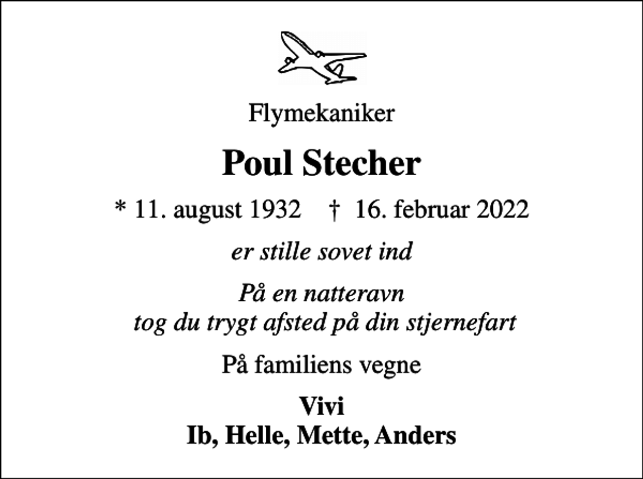<p>Flymekaniker<br />Poul Stecher<br />* 11. august 1932 ✝ 16. februar 2022<br />er stille sovet ind<br />På en natteravn tog du trygt afsted på din stjernefart<br />På familiens vegne<br />Vivi Ib, Helle, Mette, Anders</p>