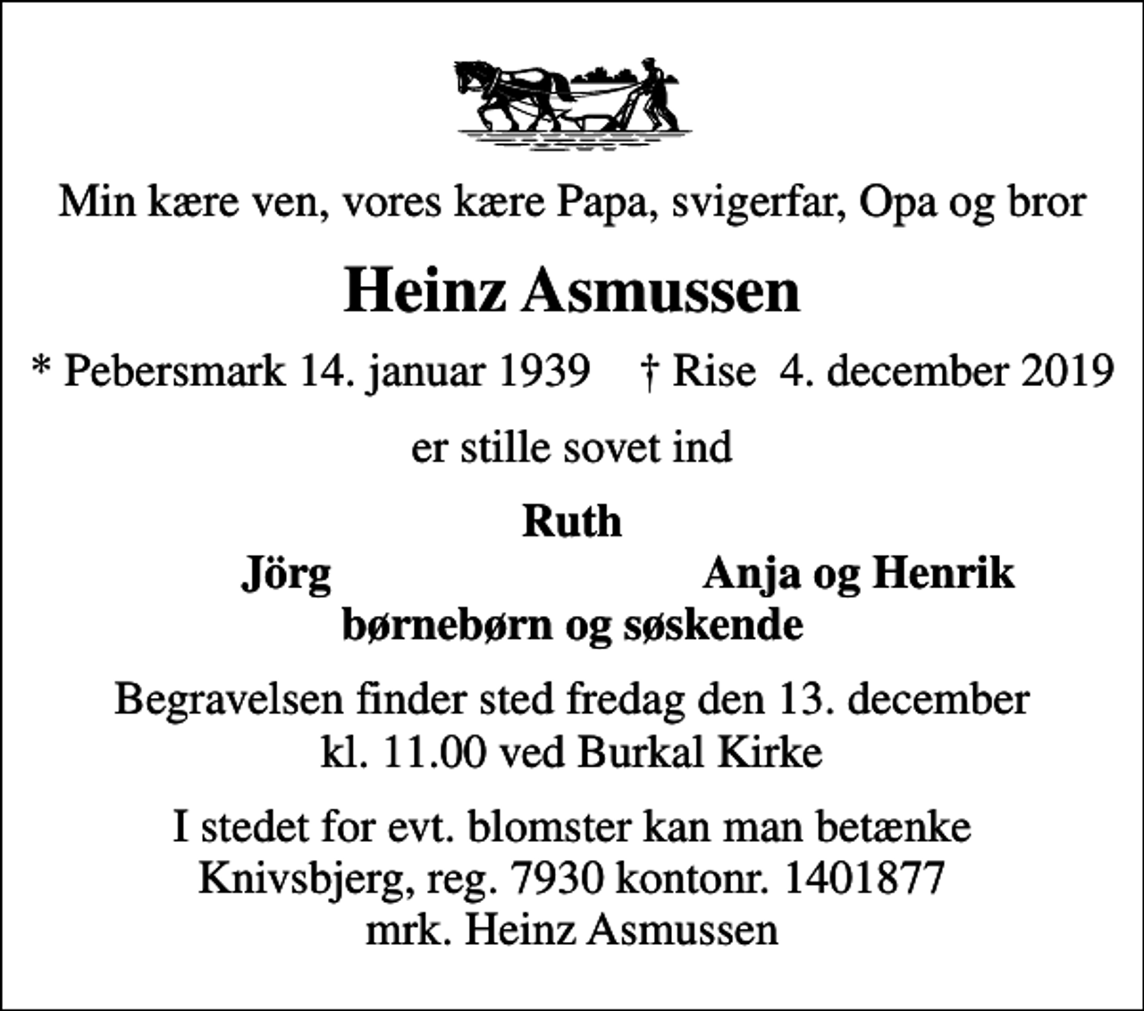 <p>Min kære ven, vores kære Papa, svigerfar, Opa og bror<br />Heinz Asmussen<br />* Pebersmark 14. januar 1939 ✝ Rise 4. december 2019<br />er stille sovet ind<br />Ruth<br />Jörg<br />Anja og Henrik<br />Begravelsen finder sted fredag den 13. december kl. 11.00 ved Burkal Kirke<br />I stedet for evt. blomster kan man betænke Knivsbjerg, reg. 7930 kontonr. 1401877 mrk. Heinz Asmussen</p>