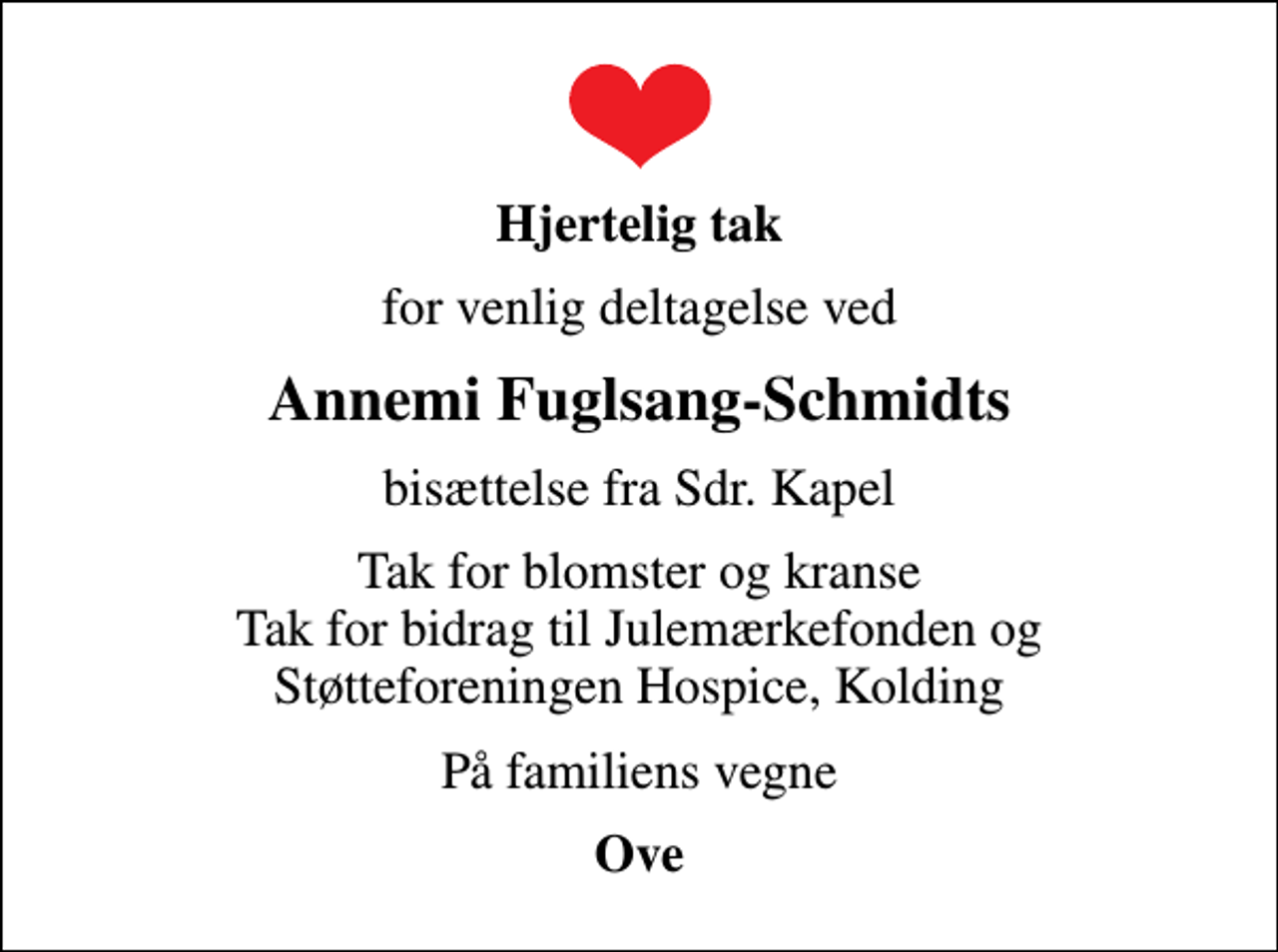<p>Hjertelig tak<br />for venlig deltagelse ved<br />Annemi Fuglsang-Schmidts<br />bisættelse fra Sdr. Kapel<br />Tak for blomster og kranse Tak for bidrag til Julemærkefonden og Støtteforeningen Hospice, Kolding<br />På familiens vegne<br />Ove</p>