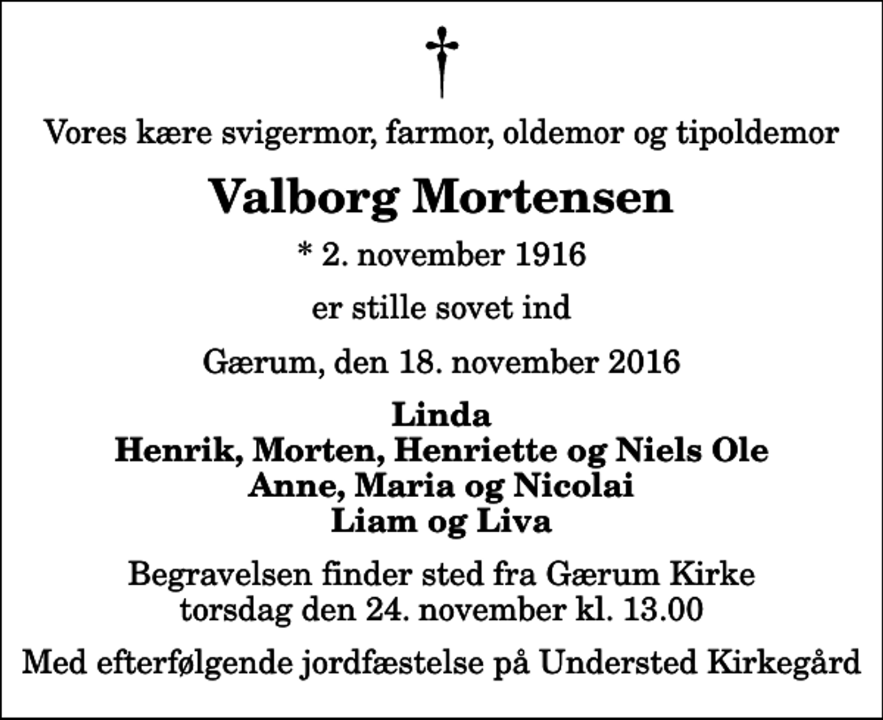<p>Vores kære svigermor, farmor, oldemor og tipoldemor<br />Valborg Mortensen<br />* 2. november 1916<br />er stille sovet ind<br />Gærum, den 18. november 2016<br />Linda Henrik, Morten, Henriette og Niels Ole Anne, Maria og Nicolai Liam og Liva<br />Begravelsen finder sted fra Gærum Kirke torsdag den 24. november kl. 13.00 Med efterfølgende jordfæstelse på Understed Kirkegård</p>