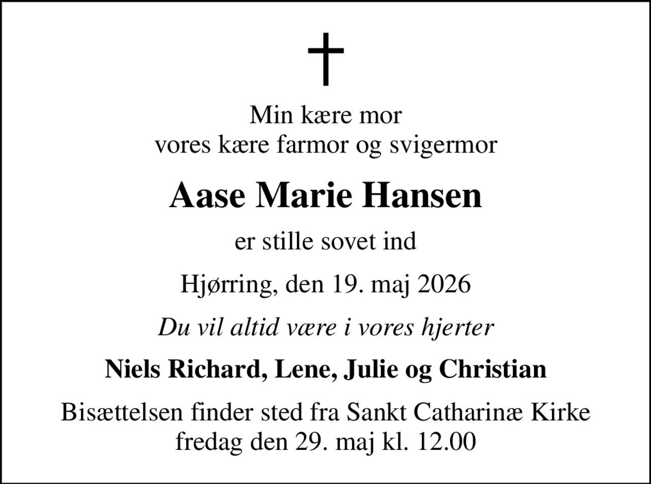 Min kære mor vores kære farmor og svigermor
Aase Marie Hansen
er stille sovet ind
Hjørring, den 19. maj 2026
Du vil altid være i vores hjerter
Niels Richard, Lene, Julie og Christian
Bisættelsen finder sted fra Sankt Catharinæ Kirke  fredag den 29. maj kl. 12.00