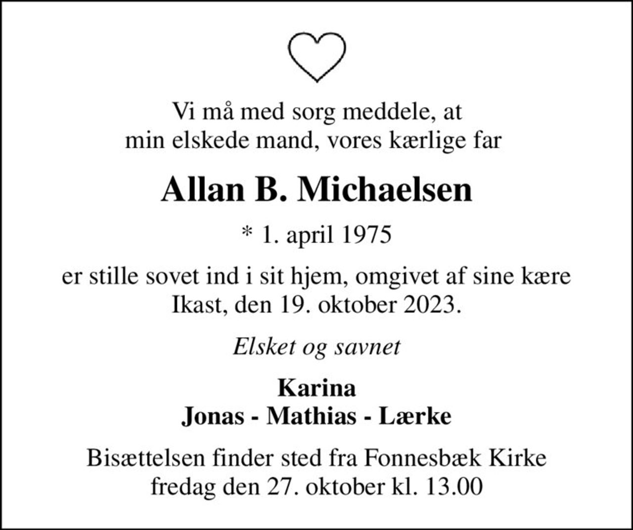 Vi må med sorg meddele, at min elskede mand, vores kærlige far 
Allan B. Michaelsen
* 1. april 1975
er stille sovet ind i sit hjem, omgivet af sine kære Ikast, den 19. oktober 2023.
Elsket og savnet
Karina Jonas - Mathias - Lærke
Bisættelsen finder sted fra Fonnesbæk Kirke  fredag den 27. oktober kl. 13.00