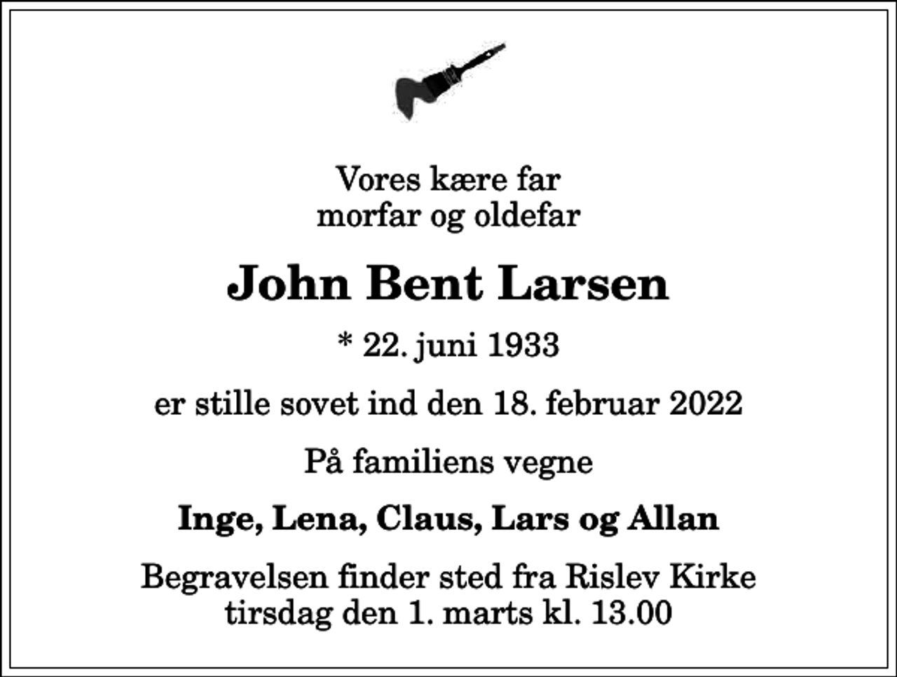 <p>Vores kære far morfar og oldefar<br />John Bent Larsen<br />* 22. juni 1933<br />er stille sovet ind den 18. februar 2022<br />På familiens vegne<br />Inge, Lena, Claus, Lars og Allan<br />Begravelsen finder sted fra Rislev Kirke tirsdag den 1. marts kl. 13.00</p>