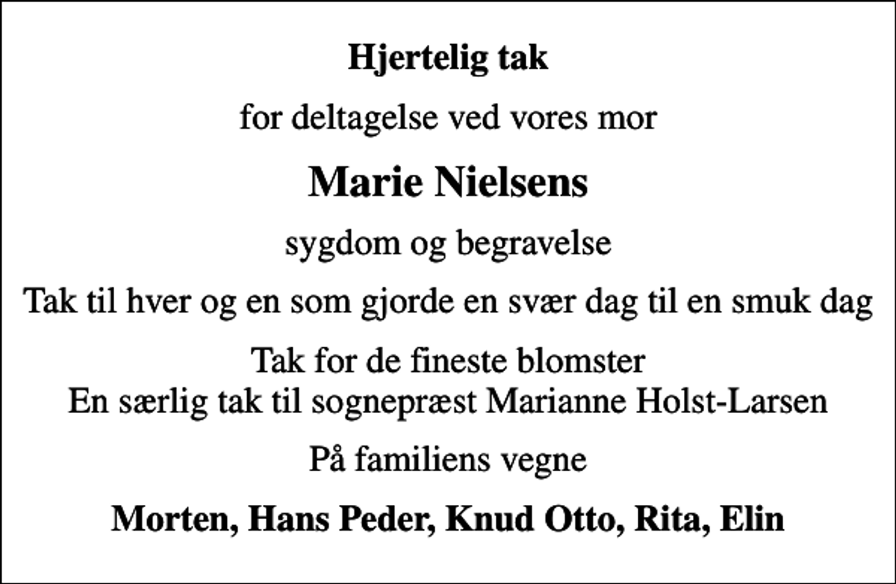 <p>Hjertelig tak<br />for deltagelse ved vores mor<br />Marie Nielsens<br />sygdom og begravelse<br />Tak til hver og en som gjorde en svær dag til en smuk dag<br />Tak for de fineste blomster En særlig tak til sognepræst Marianne Holst-Larsen<br />På familiens vegne<br />Morten, Hans Peder, Knud Otto, Rita, Elin</p>