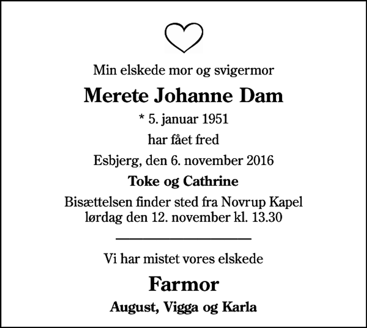 <p>Min elskede mor og svigermor<br />Merete Johanne Dam<br />* 5. januar 1951<br />har fået fred<br />Esbjerg, den 6. november 2016<br />Toke og Cathrine<br />Bisættelsen finder sted fra Novrup Kapel lørdag den 12. november kl. 13.30<br />Vi har mistet vores elskede<br />Farmor<br />August, Vigga og Karla</p>