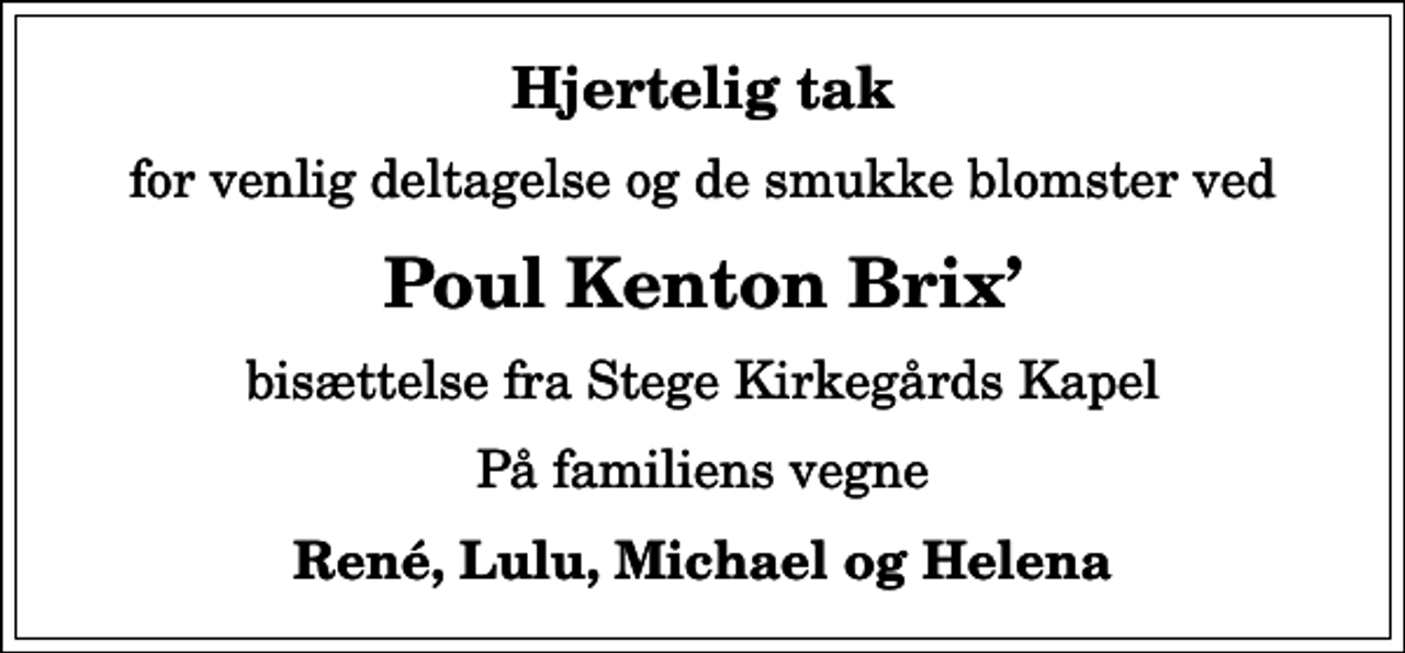 <p>Hjertelig tak<br />for venlig deltagelse og de smukke blomster ved<br />Poul Kenton Brix<br />bisættelse fra Stege Kirkegårds Kapel<br />På familiens vegne<br />René, Lulu, Michael og Helena</p>
