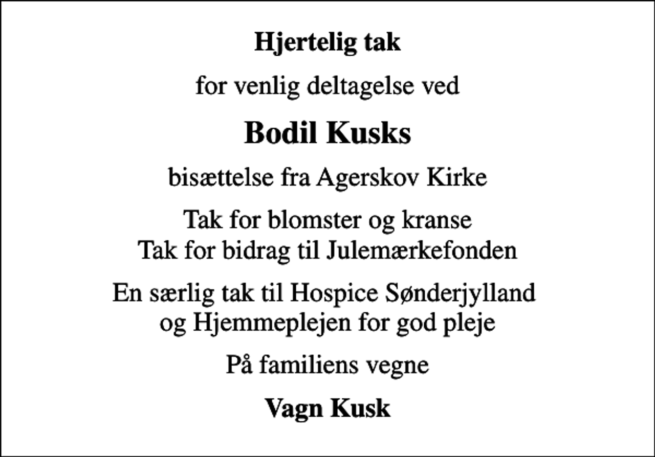 <p>Hjertelig tak<br />for venlig deltagelse ved<br />Bodil Kusks<br />bisættelse fra Agerskov Kirke<br />Tak for blomster og kranse Tak for bidrag til Julemærkefonden<br />En særlig tak til Hospice Sønderjylland og Hjemmeplejen for god pleje<br />På familiens vegne<br />Vagn Kusk</p>