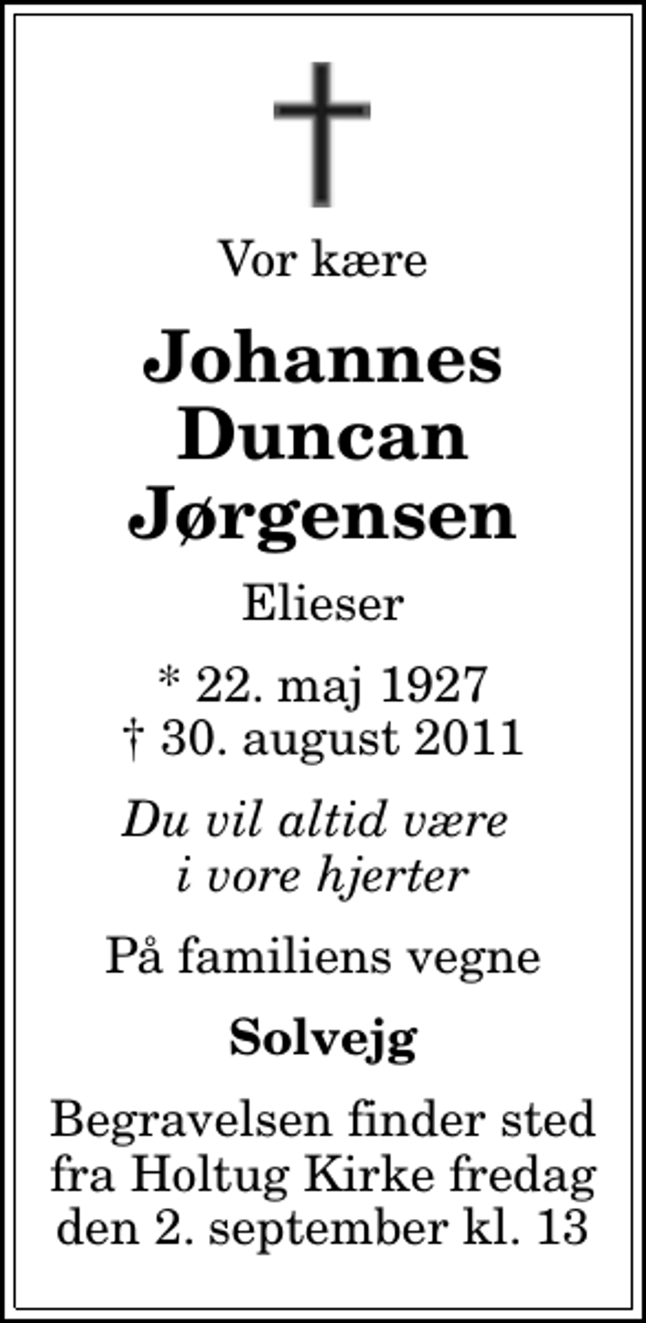 <p>Vor kære<br />Johannes Duncan Jørgensen<br />Elieser<br />* 22. maj 1927<br />✝ 30. august 2011<br />Du vil altid være i vore hjerter<br />På familiens vegne<br />Solvejg<br />Begravelsen finder sted fra Holtug Kirke fredag den 2. september kl. 13</p>