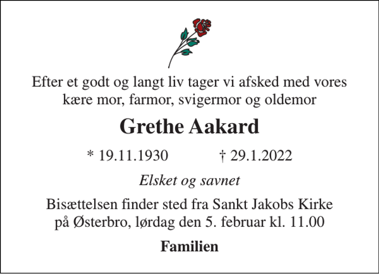 <p>Efter et godt og langt liv tager vi afsked med vores kære mor, farmor, svigermor og oldemor<br />Grethe Aakard<br />★​ 19.11.1930​ ✝​ 29.1.2022<br />Elsket og savnet<br />Bisættelsen finder sted fra Sankt Jakobs Kirke på Østerbro, lørdag den 5. februar kl. 11.00<br />Familien</p>