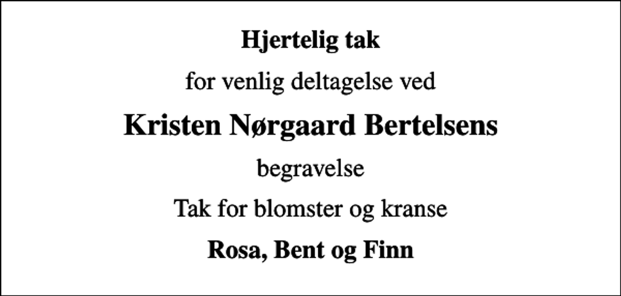<p>Hjertelig tak<br />for venlig deltagelse ved<br />Kristen Nørgaard Bertelsens<br />begravelse<br />Tak for blomster og kranse<br />Rosa, Bent og Finn</p>