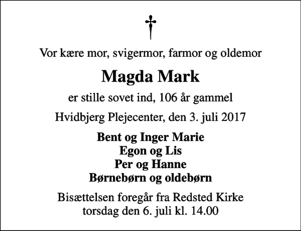 <p>Vor kære mor, svigermor, farmor og oldemor<br />Magda Mark<br />er stille sovet ind, 106 år gammel<br />Hvidbjerg Plejecenter, den 3. juli 2017<br />Bent og Inger Marie Egon og Lis Per og Hanne Børnebørn og oldebørn<br />Bisættelsen foregår fra Redsted Kirke torsdag den 6. juli kl. 14.00</p>