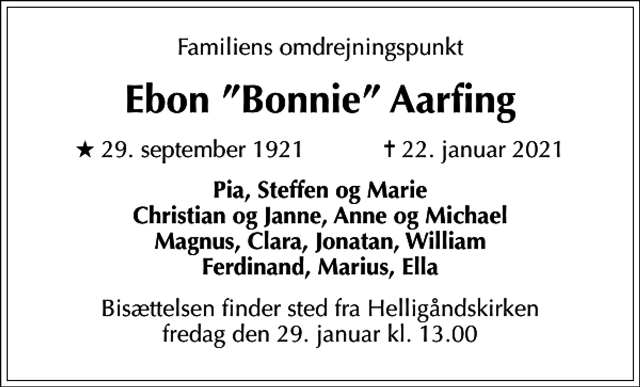 <p>Familiens omdrejningspunkt<br />Ebon Bonnie Aarfing<br />* 29. september 1921 ✝ 22. januar 2021<br />Pia, Steffen og Marie Christian og Janne, Anne og Michael Magnus, Clara, Jonatan, William Ferdinand, Marius, Ella<br />Bisættelsen finder sted fra Helligåndskirken fredag den 29. januar kl. 13.00</p>