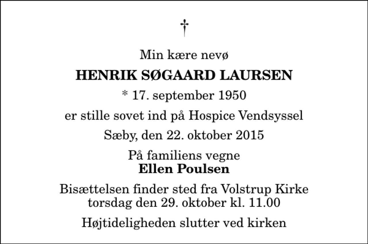 <p>Min kære nevø<br />Henrik Søgaard Laursen<br />* 17. september 1950<br />er stille sovet ind på Hospice Vendsyssel<br />Sæby, den 22. oktober 2015<br />På familiens vegne<br />Ellen Poulsen<br />Bisættelsen finder sted fra Volstrup Kirke torsdag den 29. oktober kl. 11.00 Højtideligheden slutter ved kirken</p>