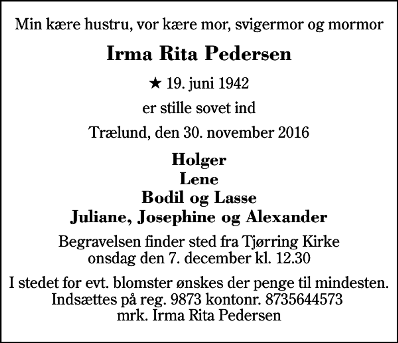 <p>Min kære hustru, vor kære mor, svigermor og mormor<br />Irma Rita Pedersen<br />* 19. juni 1942<br />er stille sovet ind<br />Trælund, den 30. november 2016<br />Holger Lene Bodil og Lasse Juliane, Josephine og Alexander<br />Begravelsen finder sted fra Tjørring Kirke onsdag den 7. december kl. 12.30<br />I stedet for evt. blomster ønskes der penge til mindesten. Indsættes på reg. 9873 kontonr. 8735644573 mrk. Irma Rita Pedersen</p>