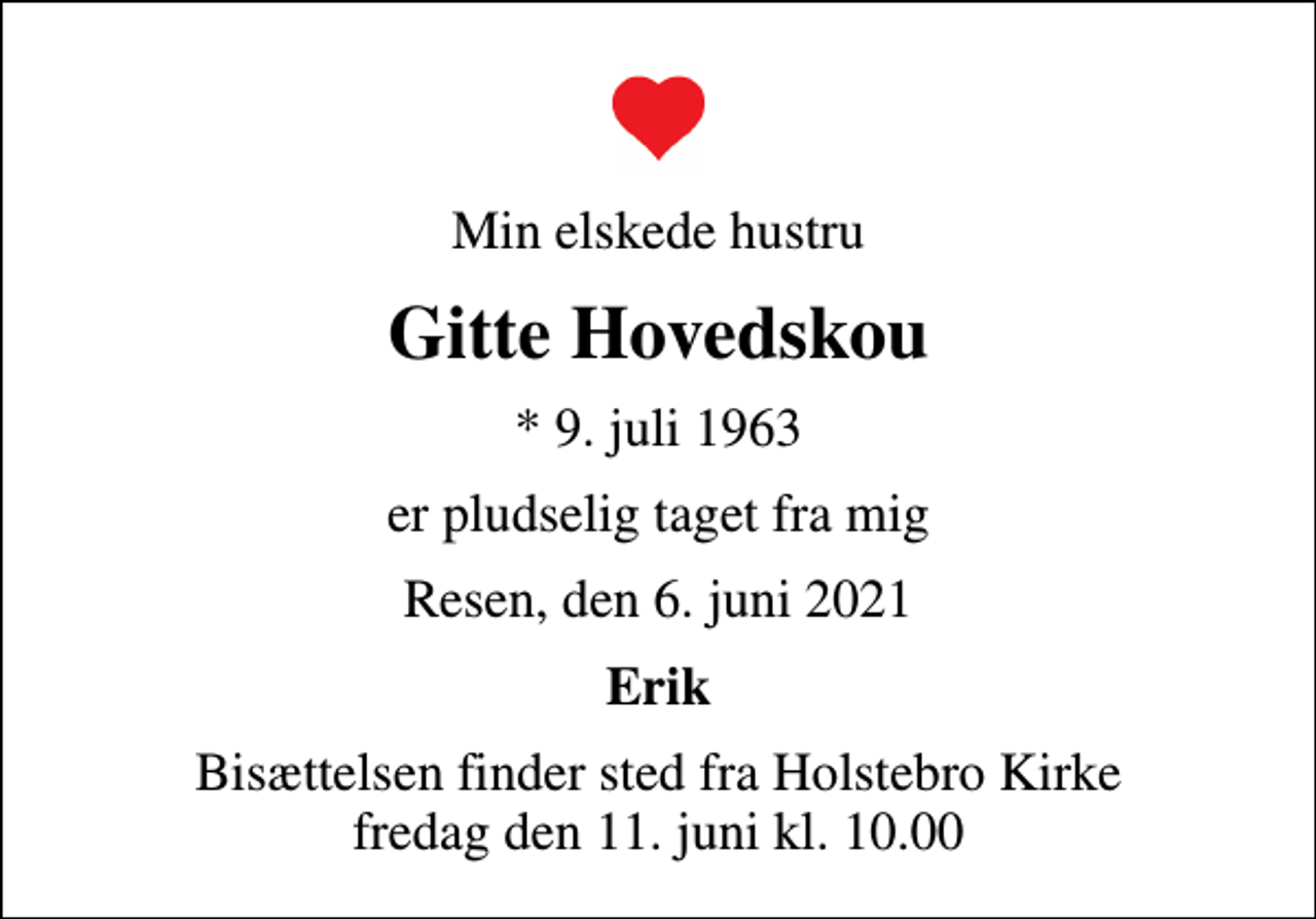 <p>Min elskede hustru<br />Gitte Hovedskou<br />* 9. juli 1963<br />er pludselig taget fra mig<br />Resen, den 6. juni 2021<br />Erik<br />Bisættelsen finder sted fra Holstebro Kirke fredag den 11. juni kl. 10.00</p>