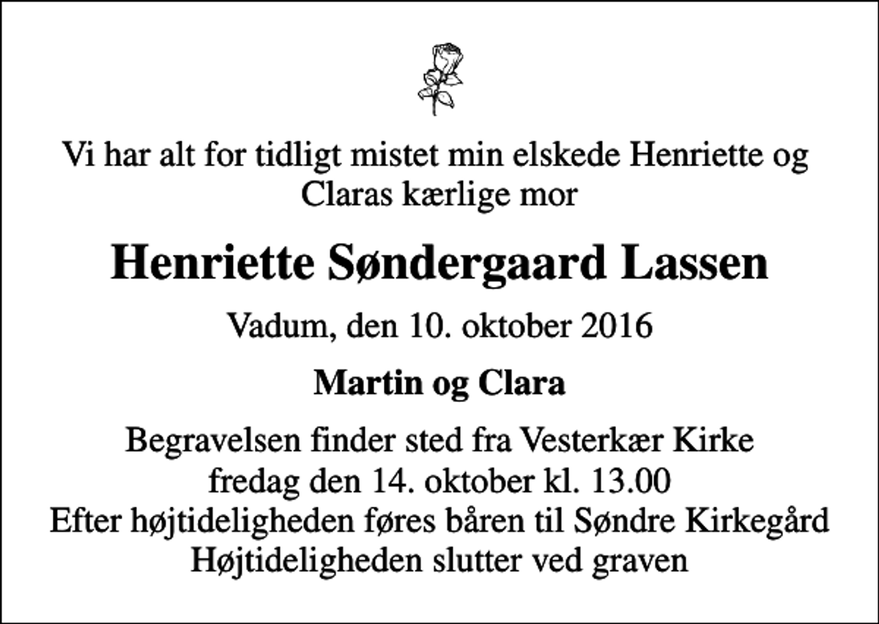 <p>Vi har alt for tidligt mistet min elskede Henriette og Claras kærlige mor<br />Henriette Søndergaard Lassen<br />Vadum, den 10. oktober 2016<br />Martin og Clara<br />Begravelsen finder sted fra Vesterkær Kirke fredag den 14. oktober kl. 13.00 Efter højtideligheden føres båren til Søndre Kirkegård Højtideligheden slutter ved graven</p>