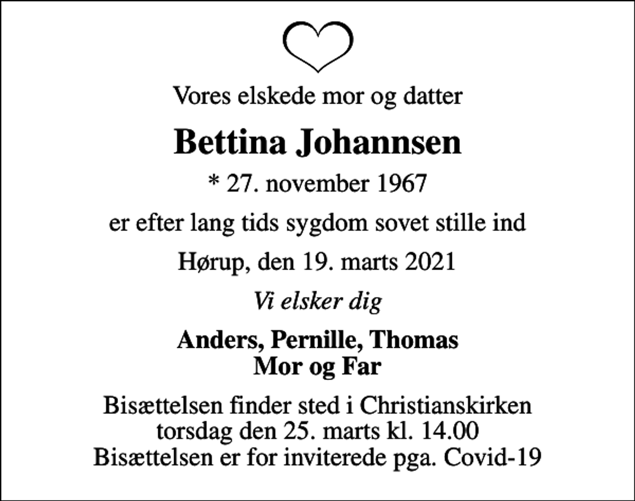 <p>Vores elskede mor og datter<br />Bettina Johannsen<br />* 27. november 1967<br />er efter lang tids sygdom sovet stille ind<br />Hørup, den 19. marts 2021<br />Vi elsker dig<br />Anders, Pernille, Thomas Mor og Far<br />Bisættelsen finder sted i Christianskirken torsdag den 25. marts kl. 14.00 Bisættelsen er for inviterede pga. Covid-19</p>