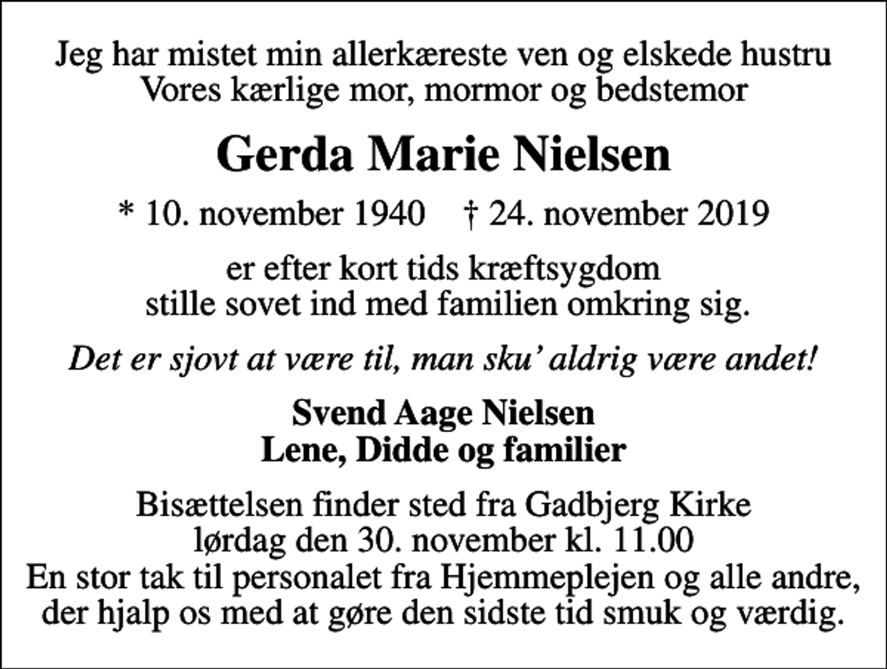 <p>Jeg har mistet min allerkæreste ven og elskede hustru Vores kærlige mor, mormor og bedstemor<br />Gerda Marie Nielsen<br />* 10. november 1940 ✝ 24. november 2019<br />er efter kort tids kræftsygdom stille sovet ind med familien omkring sig.<br />Det er sjovt at være til, man sku aldrig være andet!<br />Svend Aage Nielsen Lene, Didde og familier<br />Bisættelsen finder sted fra Gadbjerg Kirke lørdag den 30. november kl. 11.00 En stor tak til personalet fra Hjemmeplejen og alle andre, der hjalp os med at gøre den sidste tid smuk og værdig.</p>