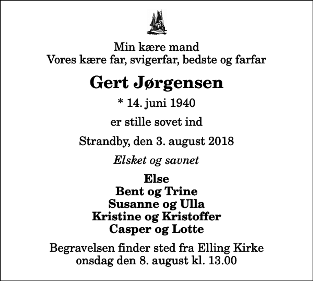 <p>Min kære mand Vores kære far, svigerfar, bedste og farfar<br />Gert Jørgensen<br />* 14. juni 1940<br />er stille sovet ind<br />Strandby, den 3. august 2018<br />Elsket og savnet<br />Else Bent og Trine Susanne og Ulla Kristine og Kristoffer Casper og Lotte<br />Begravelsen finder sted fra Elling Kirke onsdag den 8. august kl. 13.00</p>