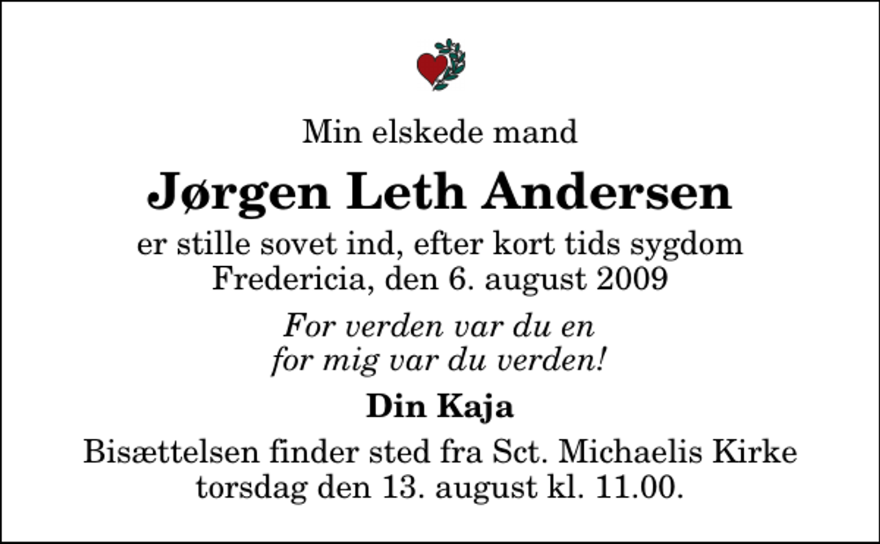 <p>Min elskede mand<br />Jørgen Leth Andersen<br />er stille sovet ind, efter kort tids sygdom Fredericia, den 6. august 2009<br />For verden var du en for mig var du verden!<br />Din Kaja<br />Bisættelsen finder sted fra Sankt Michaelis Kirke torsdag den 13. august kl. 11.00</p>