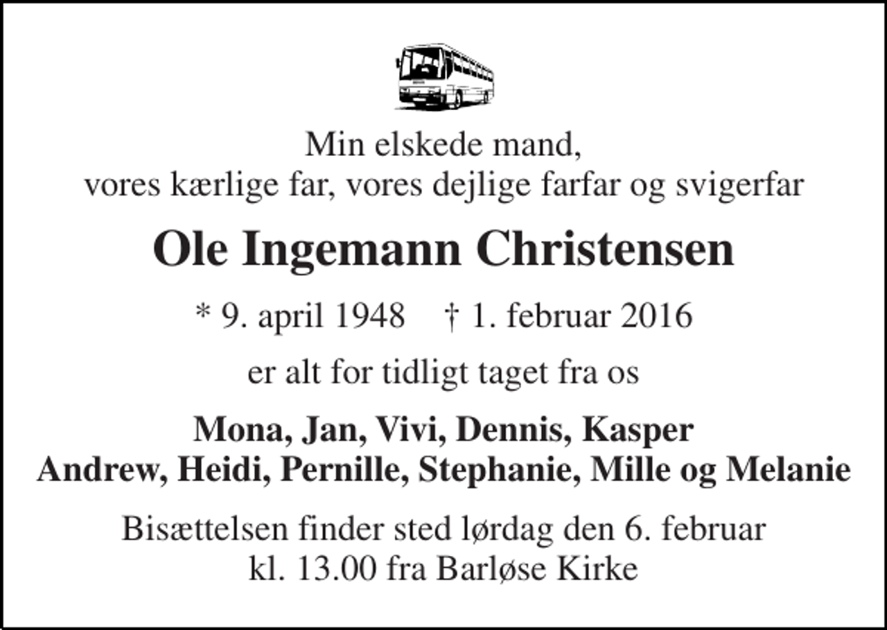 <p>Min elskede mand, vores kærlige far, vores dejlige farfar og svigerfar<br />Ole Ingemann Christensen<br />* 9. april 1948 † 1. februar 2016<br />er alt for tidligt taget fra os<br />Mona, Jan, Vivi, Dennis, Kasper Andrew, Heidi, Pernille, Stephanie, Mille og Melanie<br />Bisættelsen finder sted lørdag den 6. februar kl. 13.00 fra Barløse Kirke</p>