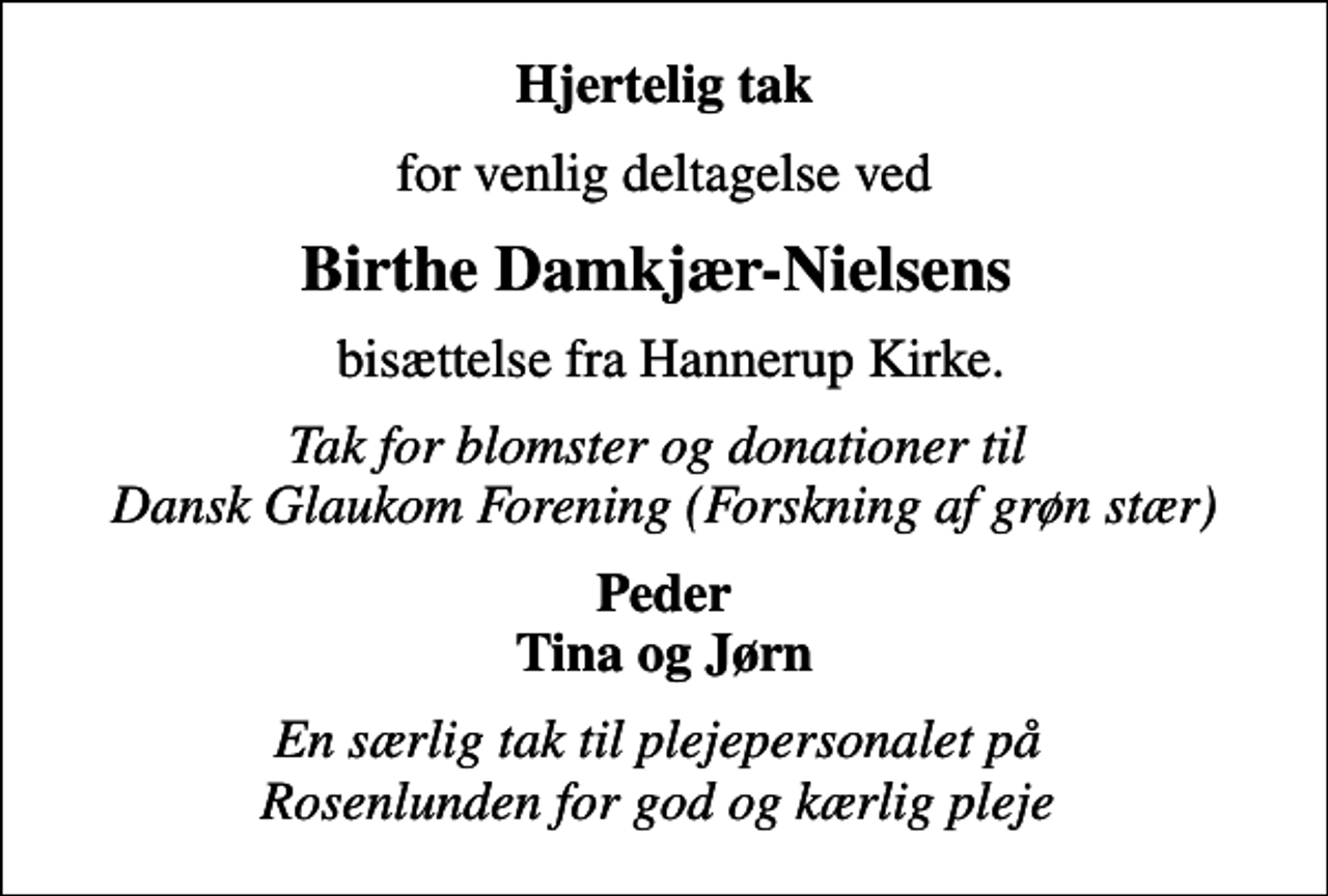 <p>Hjertelig tak<br />for venlig deltagelse ved<br />Birthe Damkjær-Nielsens<br />bisættelse fra Hannerup Kirke.<br />Tak for blomster og donationer til Dansk Glaukom Forening (Forskning af grøn stær)<br />Peder Tina og Jørn<br />En særlig tak til plejepersonalet på Rosenlunden for god og kærlig pleje</p>