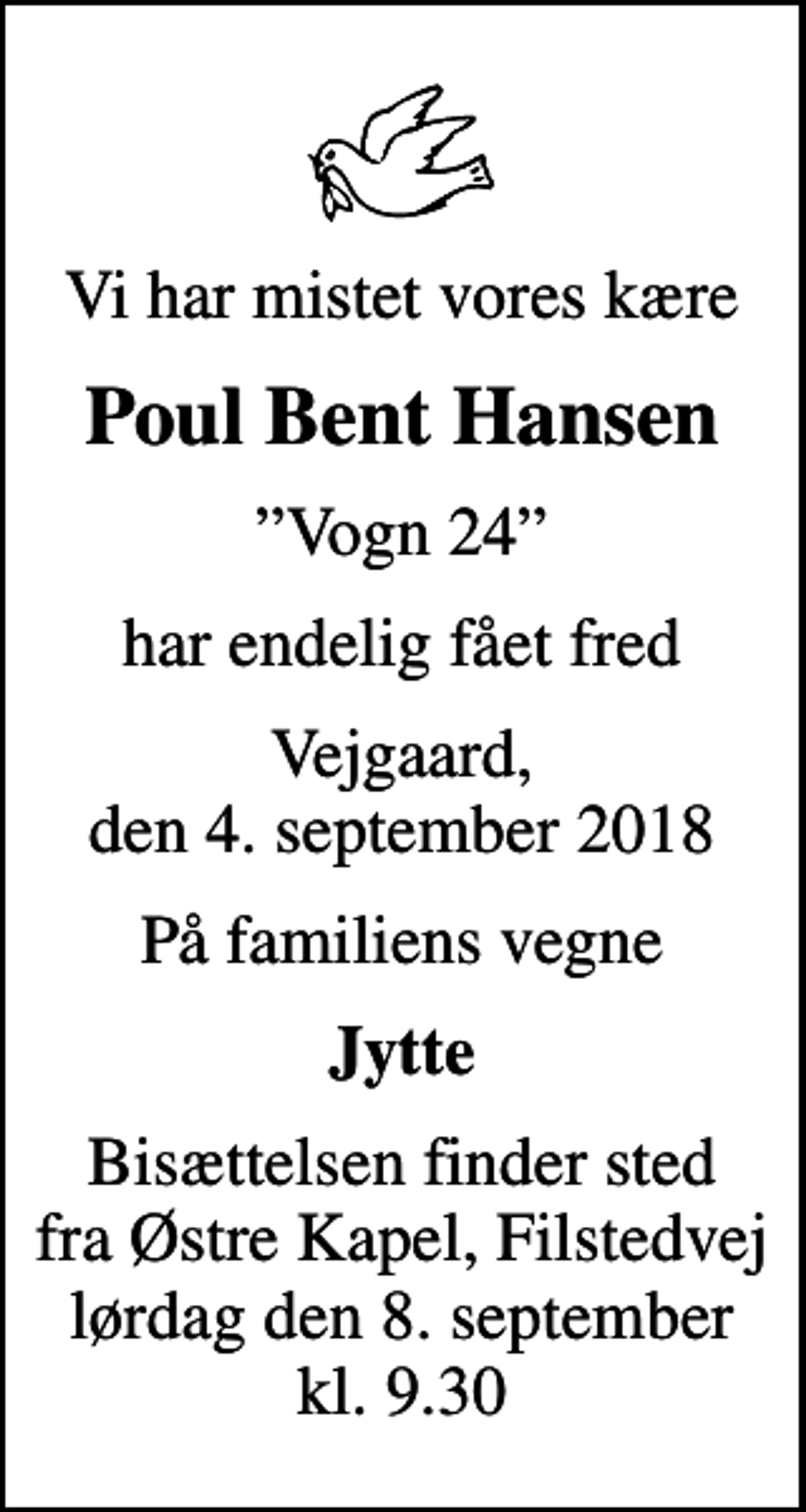 <p>Vi har mistet vores kære<br />Poul Bent Hansen<br />Vogn 24<br />har endelig fået fred<br />Vejgaard, den 4. september 2018<br />På familiens vegne<br />Jytte<br />Bisættelsen finder sted fra Østre Kapel, Filstedvej lørdag den 8. september kl. 9.30</p>