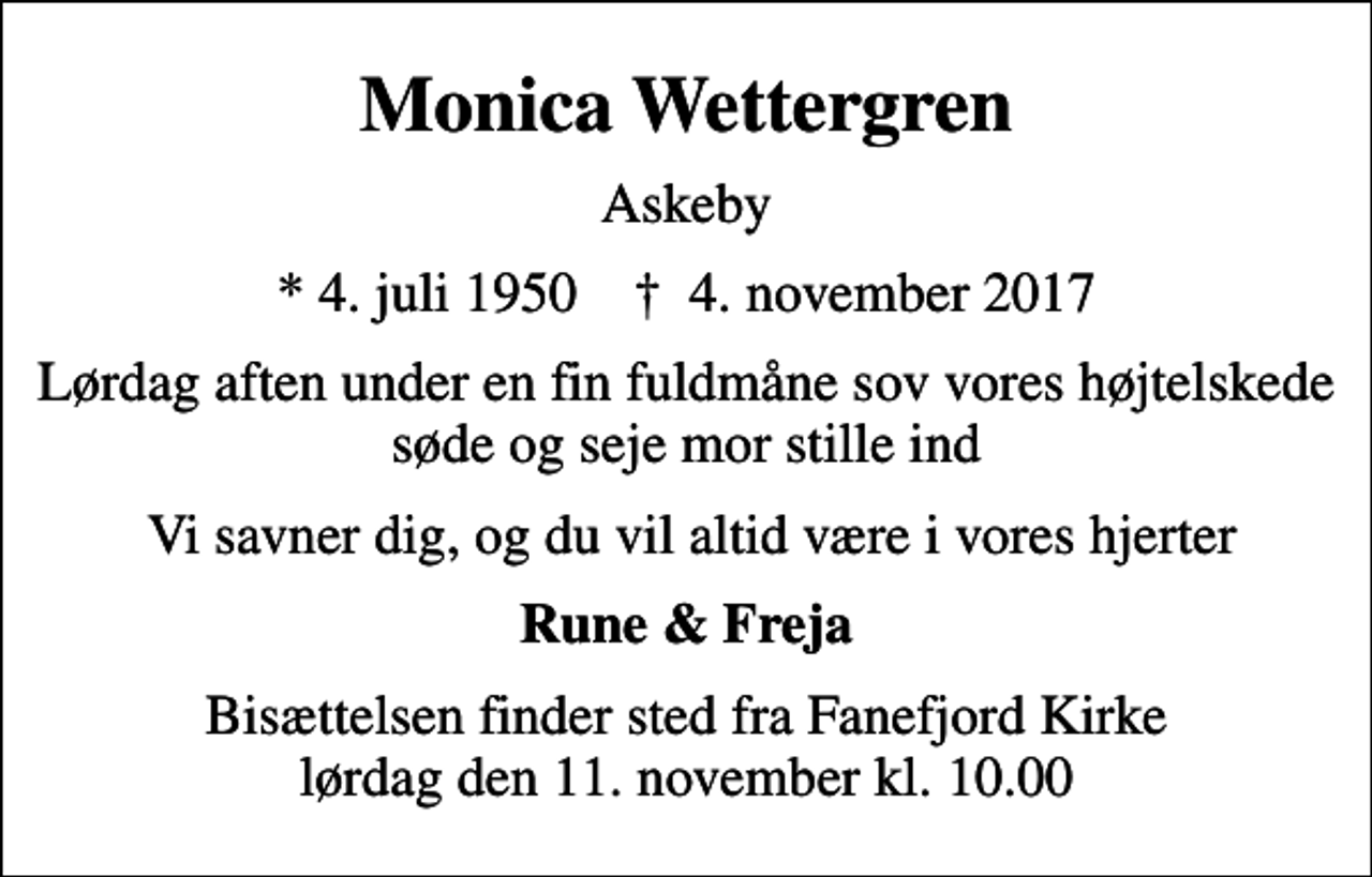 <p>Monica Wettergren<br />Askeby<br />* 4. juli 1950 ✝ 4. november 2017<br />Lørdag aften under en fin fuldmåne sov vores højtelskede søde og seje mor stille ind<br />Vi savner dig, og du vil altid være i vores hjerter<br />Rune &amp; Freja<br />Bisættelsen finder sted fra Fanefjord Kirke lørdag den 11. november kl. 10.00</p>