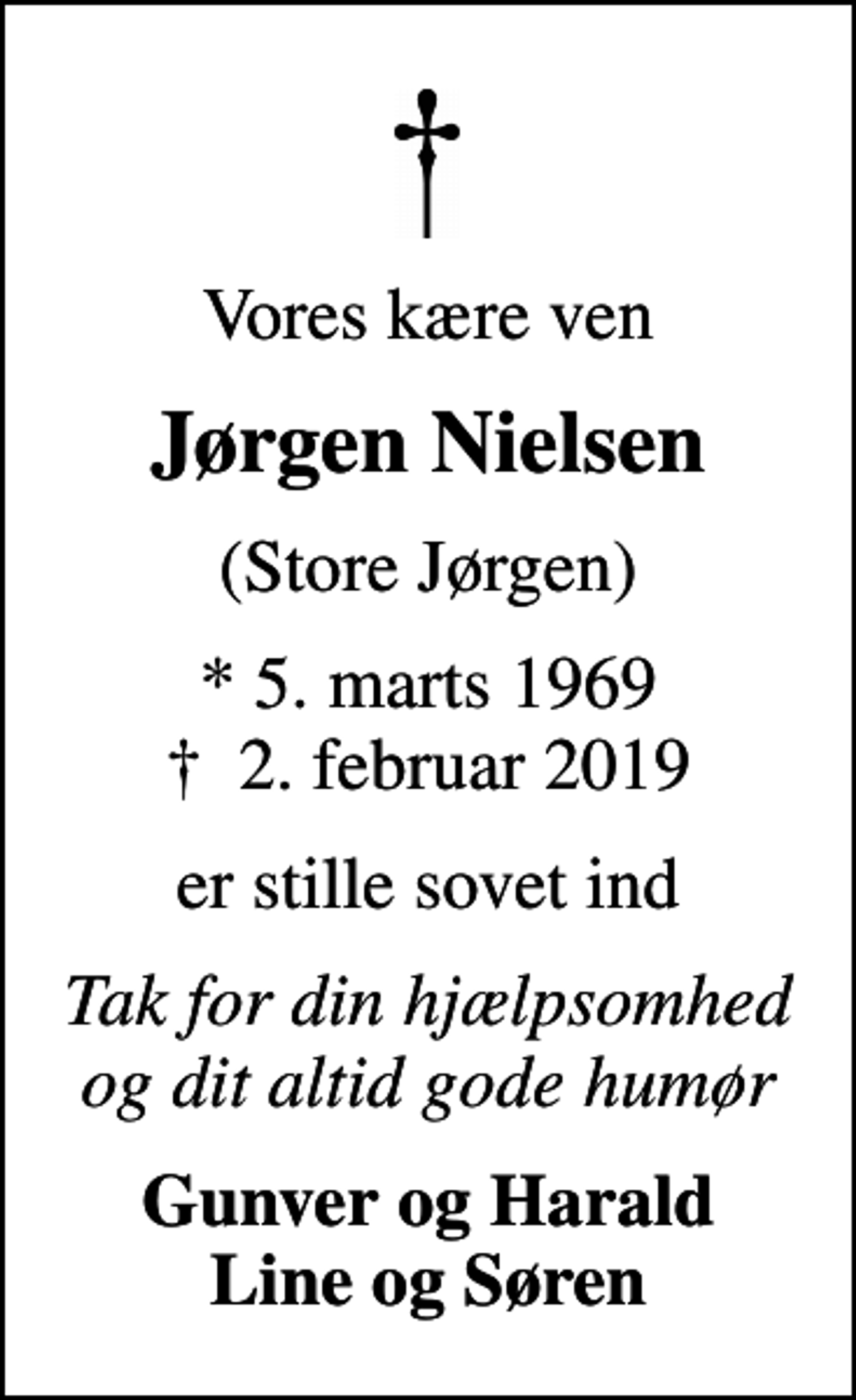 <p>Vores kære ven<br />Jørgen Nielsen<br />(Store Jørgen)<br />* 5. marts 1969<br />✝ 2. februar 2019<br />er stille sovet ind<br />Tak for din hjælpsomhed og dit altid gode humør<br />Gunver og Harald Line og Søren</p>