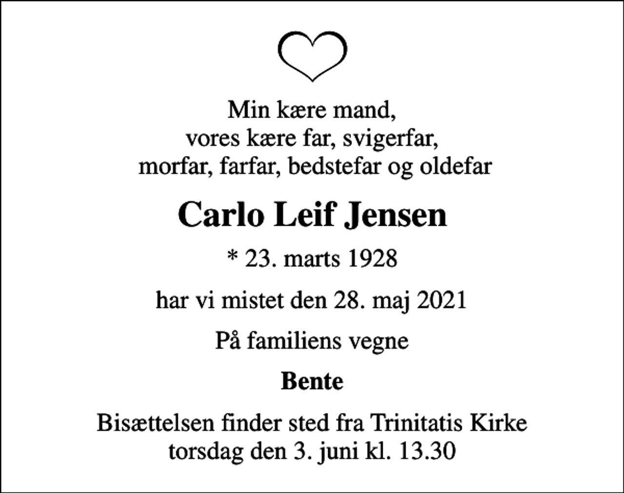 <p>Min kære mand, vores kære far, svigerfar, morfar, farfar, bedstefar og oldefar<br />Carlo Leif Jensen<br />* 23. marts 1928<br />har vi mistet den 28. maj 2021<br />På familiens vegne<br />Bente<br />Bisættelsen finder sted fra Trinitatis Kirke torsdag den 3. juni kl. 13.30</p>