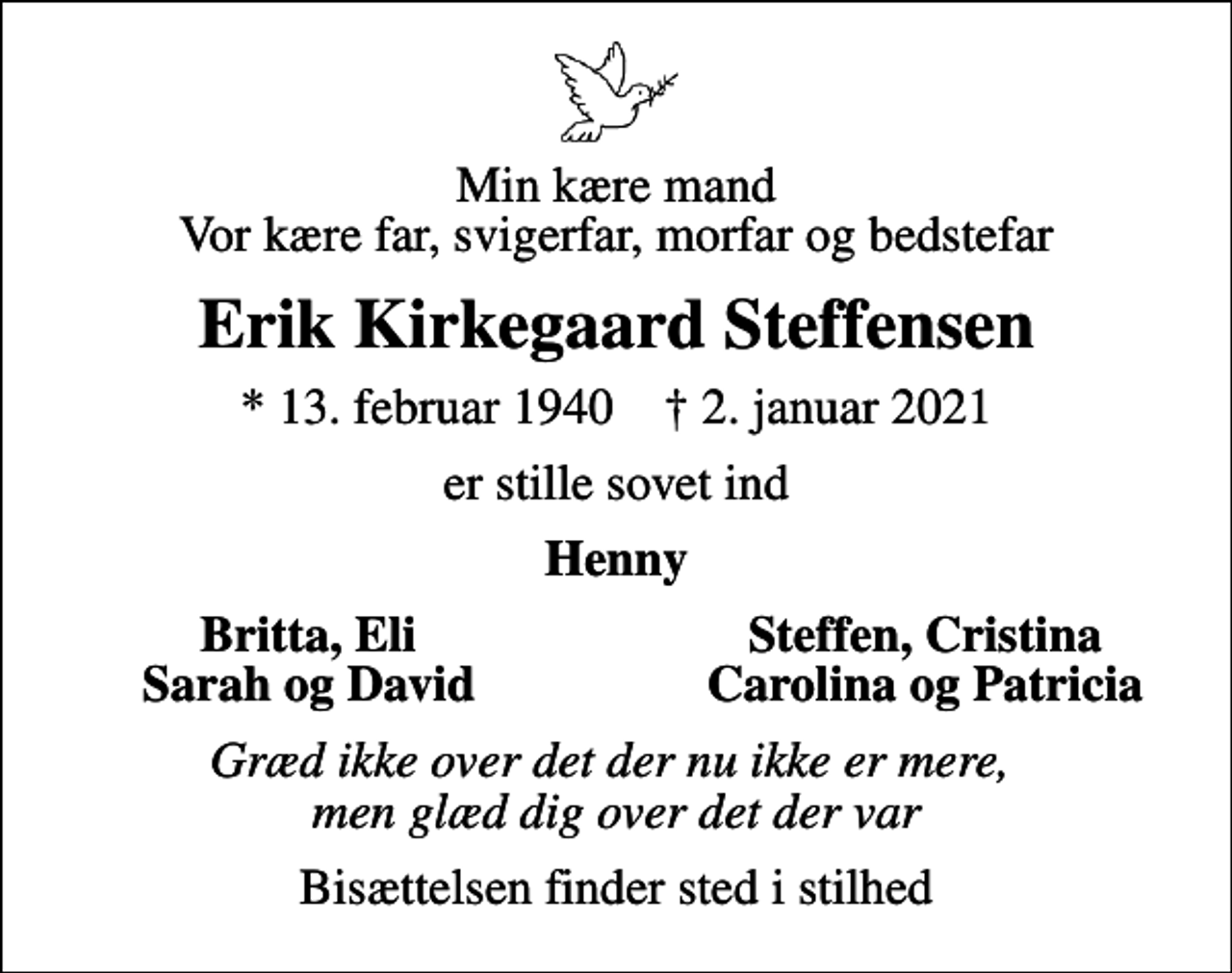 <p>Min kære mand Vor kære far, svigerfar, morfar og bedstefar<br />Erik Kirkegaard Steffensen<br />* 13. februar 1940 ✝ 2. januar 2021<br />er stille sovet ind<br />Henny<br />Britta, Eli<br />Steffen, Cristina<br />Sarah og David<br />Carolina og Patricia<br />Græd ikke over det der nu ikke er mere, men glæd dig over det der var<br />Bisættelsen finder sted i stilhed</p>