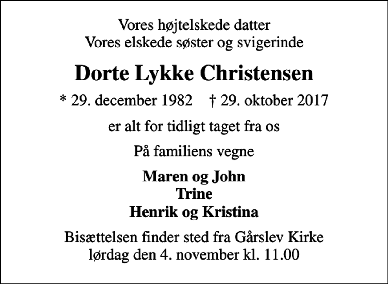 <p>Vores højtelskede datter Vores elskede søster og svigerinde<br />Dorte Lykke Christensen<br />* 29. december 1982 ✝ 29. oktober 2017<br />er alt for tidligt taget fra os<br />På familiens vegne<br />Maren og John Trine Henrik og Kristina<br />Bisættelsen finder sted fra Gårslev Kirke lørdag den 4. november kl. 11.00</p>
