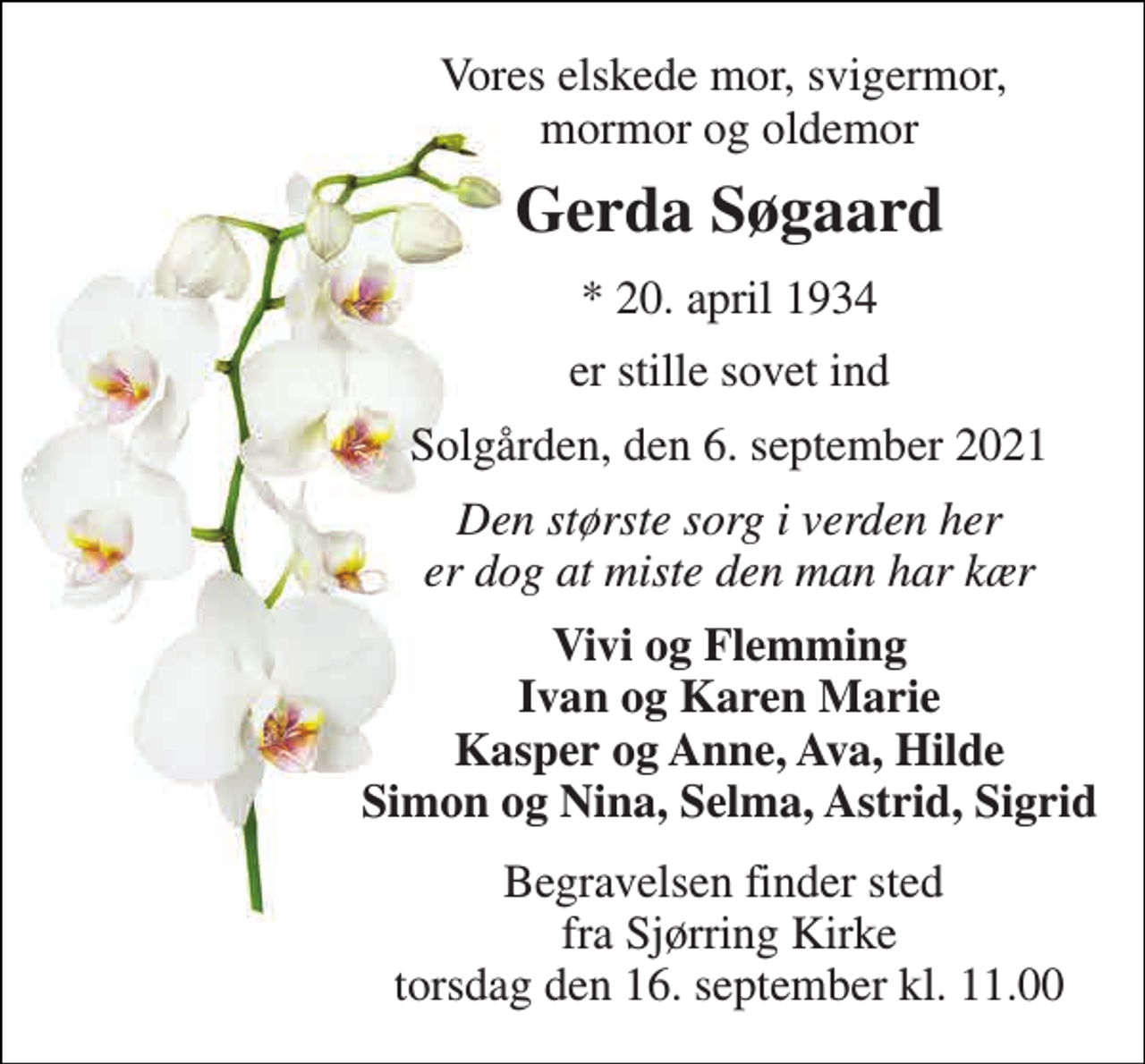 <p>Vores elskede mor, svigermor, mormor og oldemor<br />Gerda Søgaard<br />*​​ 20. april 1934<br />er stille sovet ind<br />Solgården, den 6. september 2021<br />Den største sorg i verden her er dog at miste den man har kær<br />Vivi og Flemming Ivan og Karen Marie Kasper og Anne, Ava, Hilde Simon og Nina, Selma, Astrid, Sigrid<br />Begravelsen​ finder sted fra Sjørring Kirke​ torsdag den 16. september​ kl. 11.00</p>