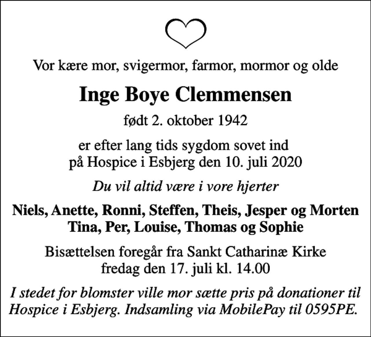 <p>Vor kære mor, svigermor, farmor, mormor og olde<br />Inge Boye Clemmensen<br />født 2. oktober 1942<br />er efter lang tids sygdom sovet ind på Hospice i Esbjerg den 10. juli 2020<br />Du vil altid være i vore hjerter<br />Niels, Anette, Ronni, Steffen, Theis, Jesper og Morten Tina, Per, Louise, Thomas og Sophie<br />Bisættelsen foregår fra Sankt Catharinæ Kirke fredag den 17. juli kl. 14.00<br />I stedet for blomster ville mor sætte pris på donationer til Hospice i Esbjerg. Indsamling via MobilePay til 0595PE.</p>