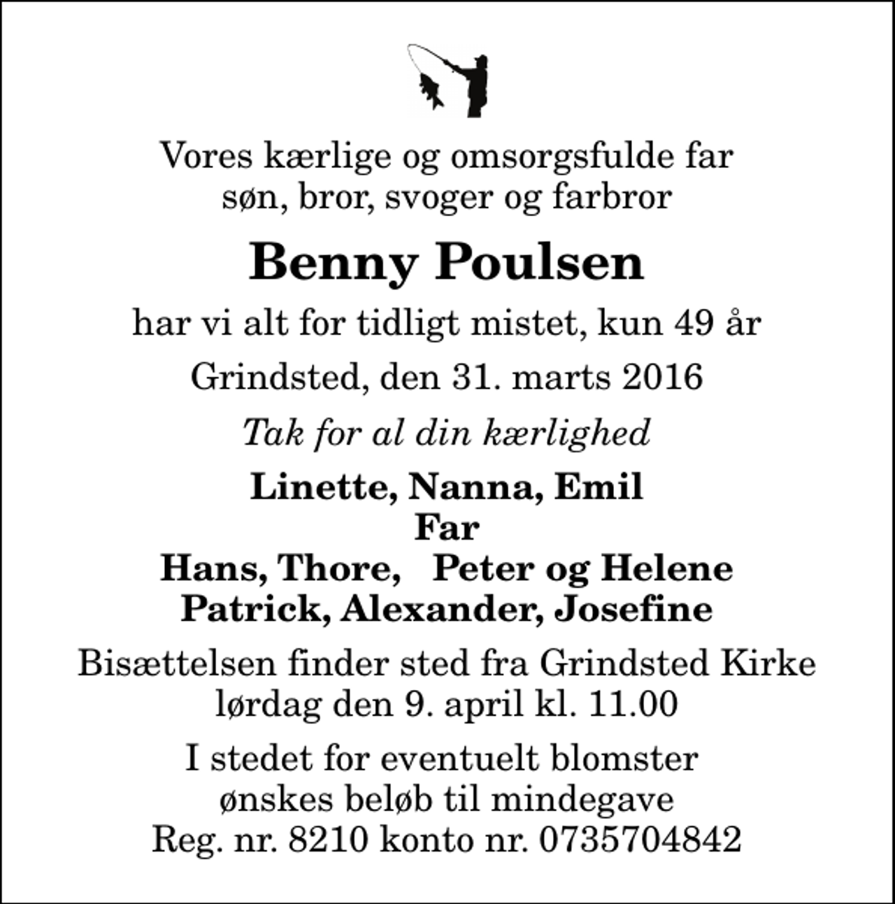 <p>Vores kærlige og omsorgsfulde far søn, bror, svoger og farbror<br />Benny Poulsen<br />har vi alt for tidligt mistet, kun 49 år<br />Grindsted, den 31. marts 2016<br />Tak for al din kærlighed<br />Linette, Nanna, Emil Far Hans, Thore, Peter og Helene Patrick, Alexander, Josefine<br />Bisættelsen finder sted fra Grindsted Kirke lørdag den 9. april kl. 11.00<br />I stedet for eventuelt blomster ønskes beløb til mindegave Reg. nr. 8210 konto nr. 0735704842</p>