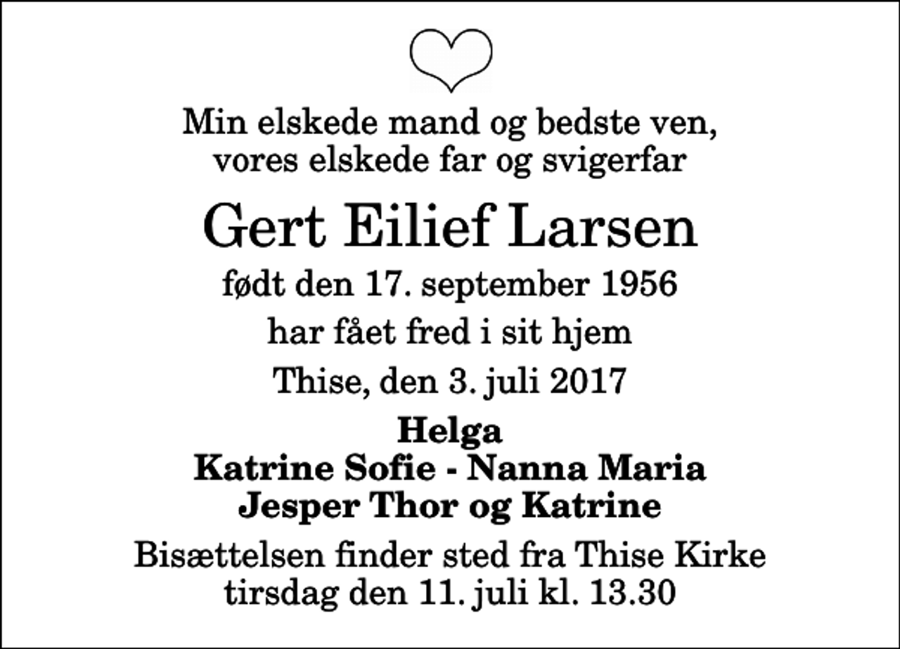 <p>Min elskede mand og bedste ven, vores elskede far og svigerfar<br />Gert Eilief Larsen<br />født den 17. september 1956<br />har fået fred i sit hjem<br />Thise, den 3. juli 2017<br />Helga Katrine Sofie - Nanna Maria Jesper Thor og Katrine<br />Bisættelsen finder sted fra Thise Kirke tirsdag den 11. juli kl. 13.30</p>