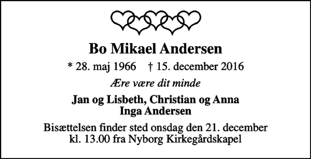 <p>Bo Mikael Andersen<br />* 28. maj 1966 ✝ 15. december 2016<br />Ære være dit minde<br />Jan og Lisbeth, Christian og Anna Inga Andersen<br />Bisættelsen finder sted onsdag den 21. december kl. 13.00 fra Nyborg Kirkegårdskapel</p>