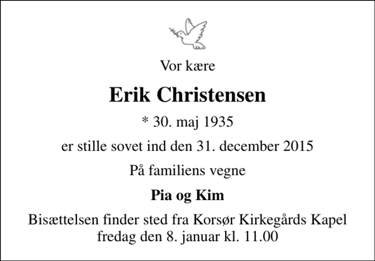<p>Vor kære<br />Erik Christensen<br />* 30. maj 1935<br />er stille sovet ind den 31. december 2015<br />På familiens vegne<br />Pia og Kim<br />Bisættelsen finder sted fra Korsør Kirkegårds Kapel fredag den 8. januar kl. 11.00</p>